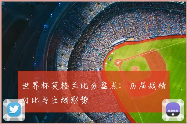 世界杯英格兰比分盘点:历届战绩对比与出线形势