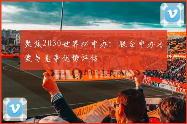 聚焦2030世界杯申办：联合申办方案与竞争优势评估