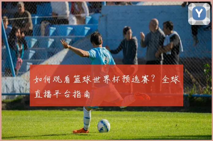 如何观看篮球世界杯预选赛?全球直播平台指南