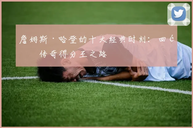 詹姆斯·哈登的十大经典时刻：回顾传奇得分王之路