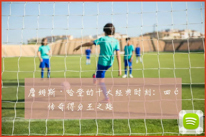 詹姆斯·哈登的十大经典时刻:回顾传奇得分王之路