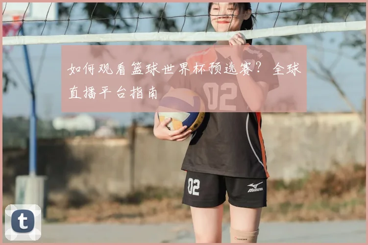 如何观看篮球世界杯预选赛？全球直播平台指南