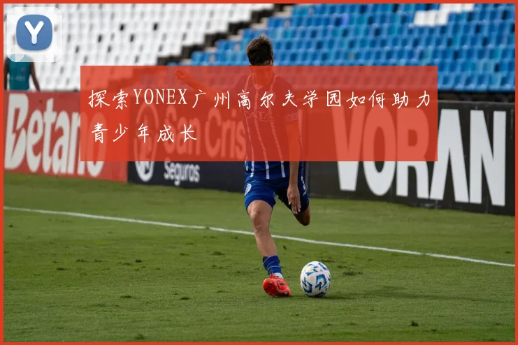 探索YONEX广州高尔夫学园如何助力青少年成长