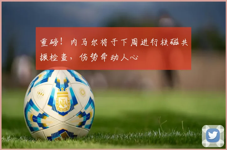 重磅！内马尔将于下周进行核磁共振检查，伤势牵动人心
