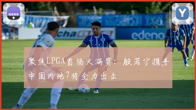 聚焦LPGA首场大满贯:殷若宁携手中国内地7将全力出击
