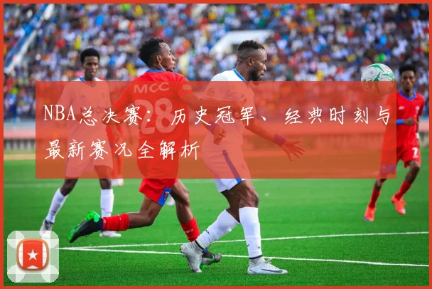 NBA总决赛：历史冠军、经典时刻与最新赛况全解析